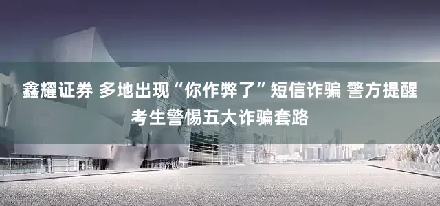 鑫耀证券 多地出现“你作弊了”短信诈骗 警方提醒考生警惕五大诈骗套路