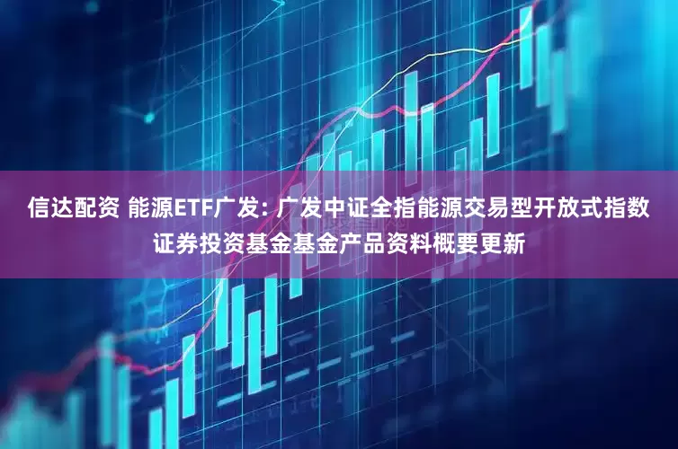 信达配资 能源ETF广发: 广发中证全指能源交易型开放式指数证券投资基金基金产品资料概要更新