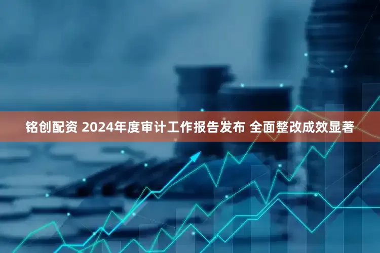 铭创配资 2024年度审计工作报告发布 全面整改成效显著