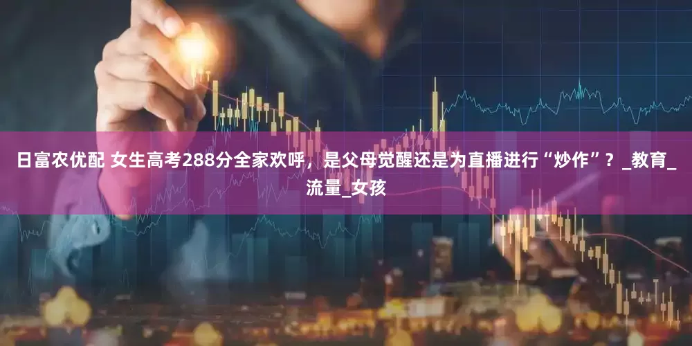 日富农优配 女生高考288分全家欢呼，是父母觉醒还是为直播进行“炒作”？_教育_流量_女孩