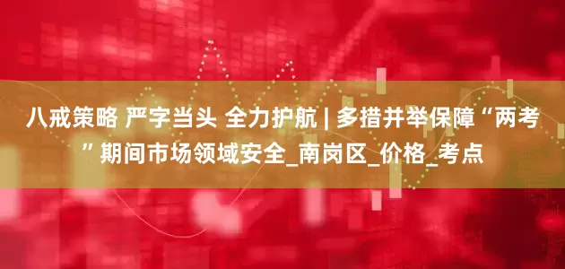 八戒策略 严字当头 全力护航 | 多措并举保障“两考”期间市场领域安全_南岗区_价格_考点
