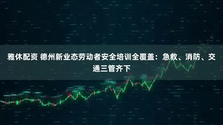 雅休配资 德州新业态劳动者安全培训全覆盖：急救、消防、交通三管齐下