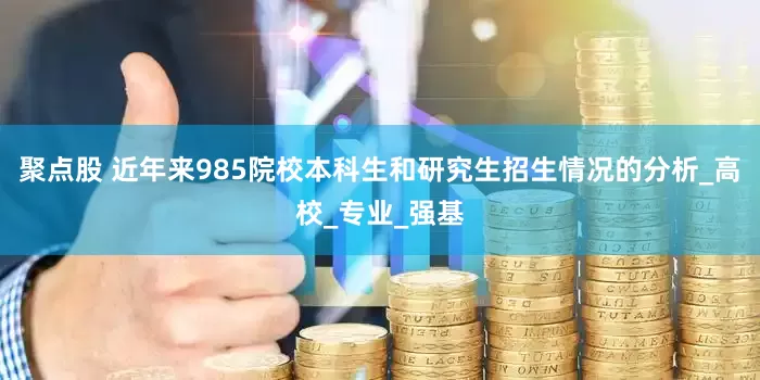 聚点股 近年来985院校本科生和研究生招生情况的分析_高校_专业_强基