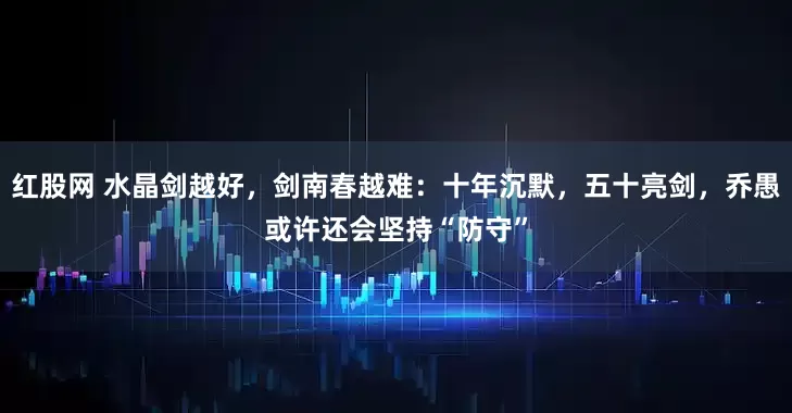 红股网 水晶剑越好，剑南春越难：十年沉默，五十亮剑，乔愚或许还会坚持“防守”
