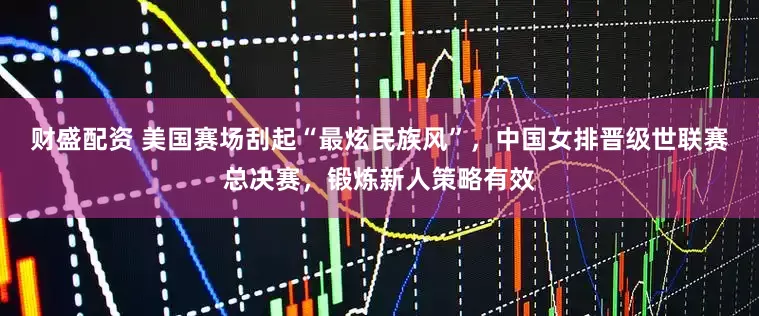 财盛配资 美国赛场刮起“最炫民族风”，中国女排晋级世联赛总决赛，锻炼新人策略有效