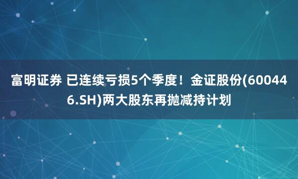 富明证券 已连续亏损5个季度！金证股份(600446.SH)两大股东再抛减持计划