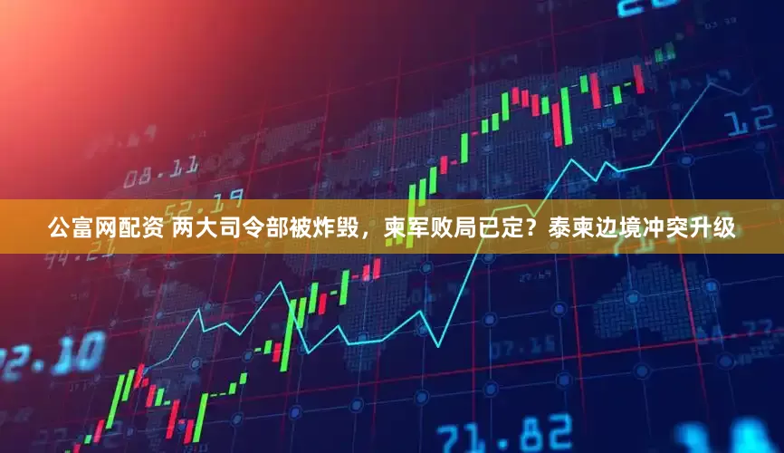 公富网配资 两大司令部被炸毁，柬军败局已定？泰柬边境冲突升级