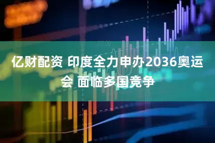 亿财配资 印度全力申办2036奥运会 面临多国竞争