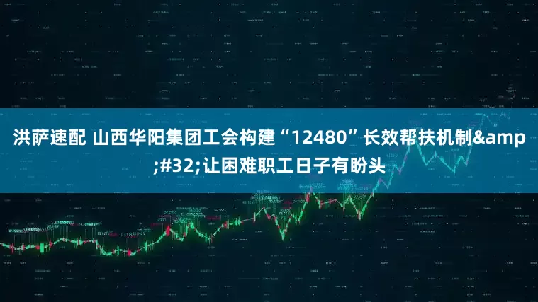 洪萨速配 山西华阳集团工会构建“12480”长效帮扶机制 让困难职工日子有盼头
