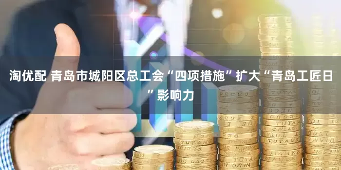 淘优配 青岛市城阳区总工会“四项措施”扩大“青岛工匠日”影响力