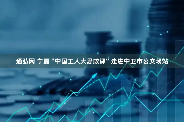 通弘网 宁夏“中国工人大思政课”走进中卫市公交场站