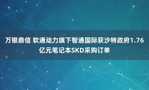万银鼎信 软通动力旗下智通国际获沙特政府1.76亿元笔记本SKD采购订单