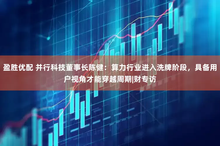 盈胜优配 并行科技董事长陈健：算力行业进入洗牌阶段，具备用户视角才能穿越周期|财专访