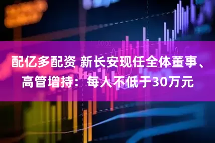 配亿多配资 新长安现任全体董事、高管增持：每人不低于30万元