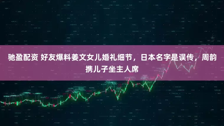 驰盈配资 好友爆料姜文女儿婚礼细节，日本名字是误传，周韵携儿子坐主人席