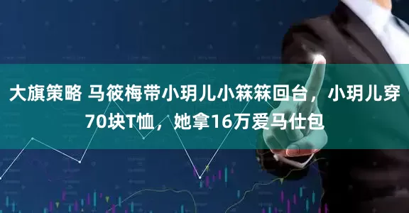 大旗策略 马筱梅带小玥儿小箖箖回台，小玥儿穿70块T恤，她拿16万爱马仕包