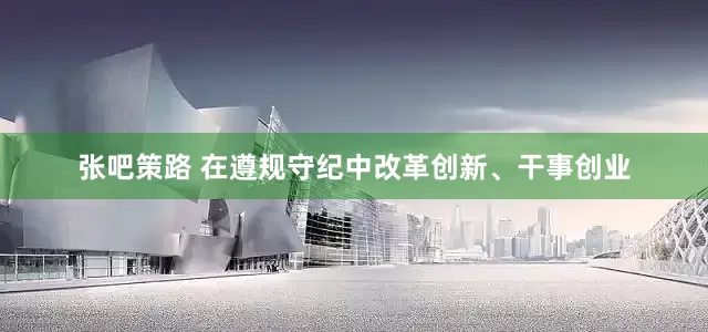 张吧策路 在遵规守纪中改革创新、干事创业