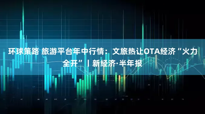 环球策路 旅游平台年中行情：文旅热让OTA经济“火力全开”丨新经济·半年报