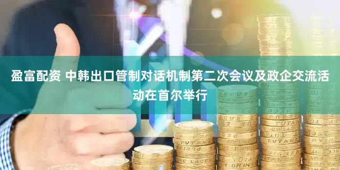 盈富配资 中韩出口管制对话机制第二次会议及政企交流活动在首尔举行