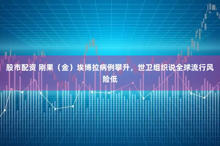 股市配资 刚果（金）埃博拉病例攀升，世卫组织说全球流行风险低