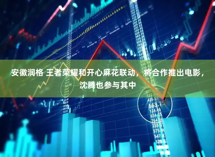 安徽润格 王者荣耀和开心麻花联动，将合作推出电影，沈腾也参与其中