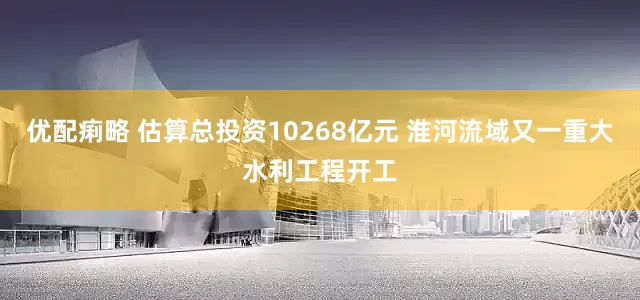 优配痢略 估算总投资10268亿元 淮河流域又一重大水利工程开工