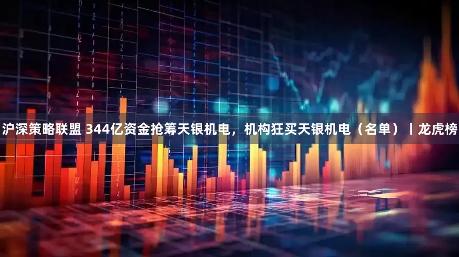 沪深策略联盟 344亿资金抢筹天银机电，机构狂买天银机电（名单）丨龙虎榜