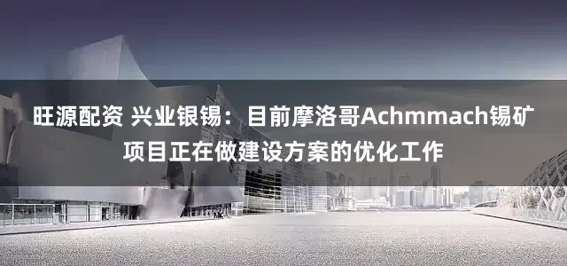 旺源配资 兴业银锡：目前摩洛哥Achmmach锡矿项目正在做建设方案的优化工作
