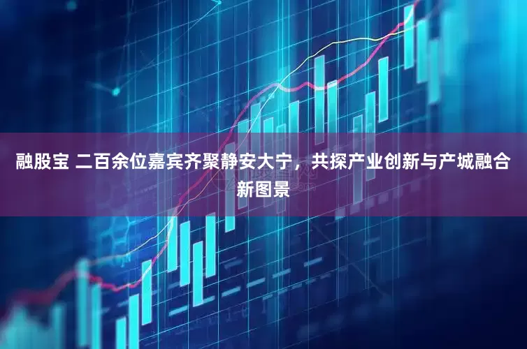 融股宝 二百余位嘉宾齐聚静安大宁，共探产业创新与产城融合新图景