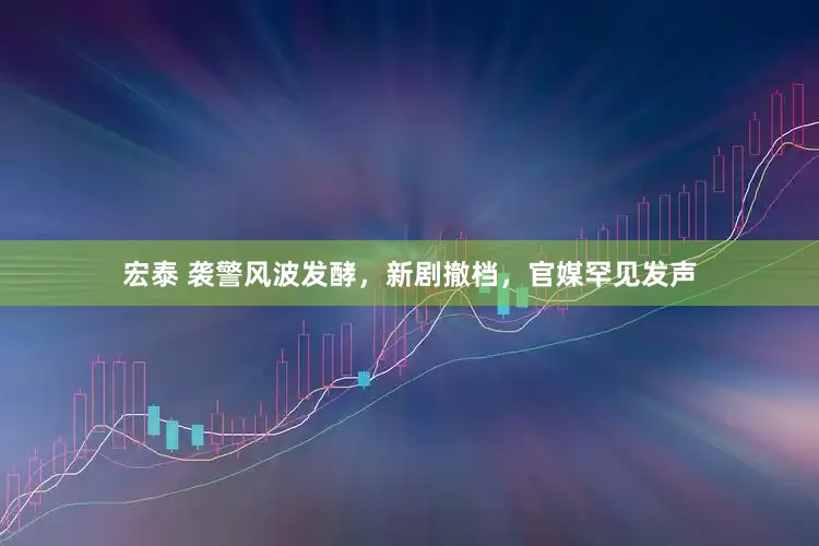 宏泰 袭警风波发酵，新剧撤档，官媒罕见发声