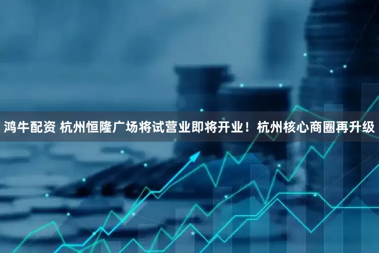 鸿牛配资 杭州恒隆广场将试营业即将开业！杭州核心商圈再升级