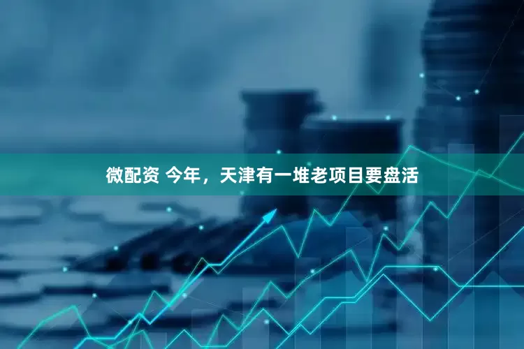 微配资 今年，天津有一堆老项目要盘活