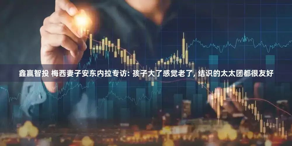 鑫赢智投 梅西妻子安东内拉专访: 孩子大了感觉老了, 结识的太太团都很友好