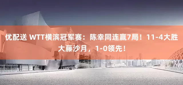 优配送 WTT横滨冠军赛：陈幸同连赢7局！11-4大胜大藤沙月，1-0领先！