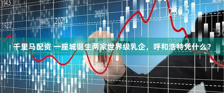 千里马配资 一座城诞生两家世界级乳企，呼和浩特凭什么？